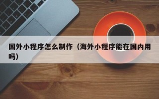 长垣国外小程序怎么制作（海外小程序能在国内用吗）