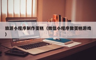 长垣旅游小程序制作蛋糕（微信小程序做蛋糕游戏）